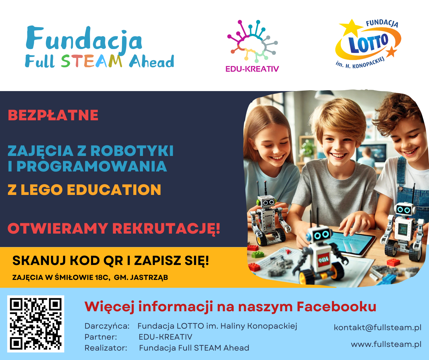           BEZPŁATNE ZAJĘCIA Z ROBOTYKI I PROGRAMOWANIA Z LEGO EDUCATION OTWIERAMY REKRUTACJĘ! SKANUJ KOD QR I ZAPISZ SIĘ! ZAJĘCIA W ŚMIŁOWIE18C, CM. JASTRZĄB Więcej informacji na naszym Facebooku Darczyńca: Fundacja LOTTO im. Haliny Konopackiej	kontakt@fullsteam.pl Partner:	EDU-KREATIN/ Realizator:	Fundacja Fuli STEAM Ahead	www.fullsteam.pl