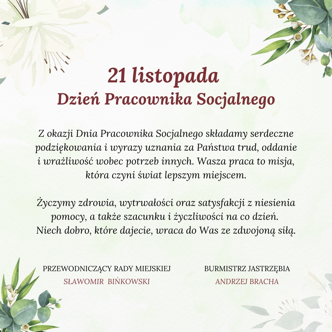 21 listopada Dzień Pracownika Socjalnego Z okazji Dnia Pracownika Socjalnego składamy serdeczne podziękowania i wyrazy uznania za Państwa trud, oddanie i wrażliwość wobec potrzeb innych. Wasza praca to misja, która czyni świat lepszym miejscem. Życzymy zdrowia, wytrwałości oraz satysfakcji z niesienia pomocy, a także szacunku i życzliwości na co dzień. Niech dobro, które dajecie, wraca do Was ze zdwojoną siłą. PRZEWODNICZĄCY RADY MIEJSKIEJ - SŁAWOMIR BINKOWSKI BURMISTRZ JASTRZĘBIA - ANDRZEJ BRACHA