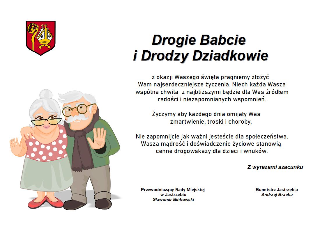 Drogie Babcie i Drodzy Dziadkowie z okazji Waszego święta pragniemy złożyć Wam najserdeczniejsze życzenia. Niech każda Wasza wspólna chwila z najbliższymi będzie dla Was źródłem radości i niezapomnianych wspomnień.  Życzymy aby każdego dnia omijały Was zmartwienie, troski i choroby,   Nie zapomnijcie jak ważni jesteście dla społeczeństwa. Wasza mądrość i doświadczenie życiowe stanowią cenne drogowskazy dla dzieci i wnuków.   Z wyrazami szacunku Przewodniczący Rady Miejskiej  w Jastrzębiu Sławomir Bińkowski Burmistrz Jastrzębia Andrzej Bracha